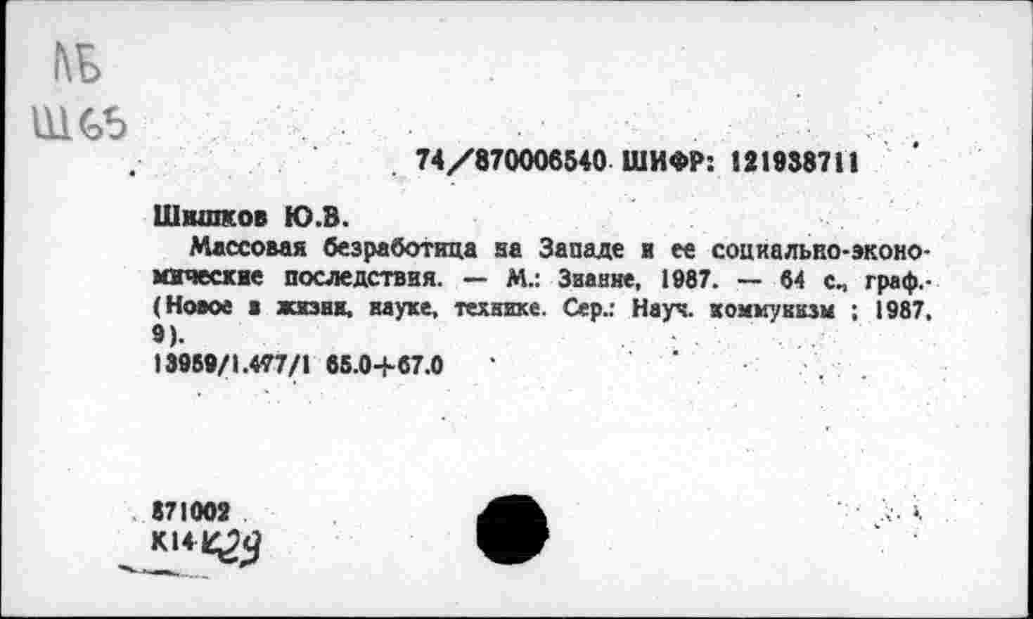 ﻿№
74/870006540 ШИФР: 121938711
Шишков Ю.В.
Массовая безработица на Западе и ее социально-экономические последствия. — М.: Знание, 1987. — «4 сп граф.-(Новое ■ жизни. науке, технике. Сер.: Науч, коммунизм ; 1987, 9).
13969/1.477/1 65.0+67.0	'
871002
К14Ц^